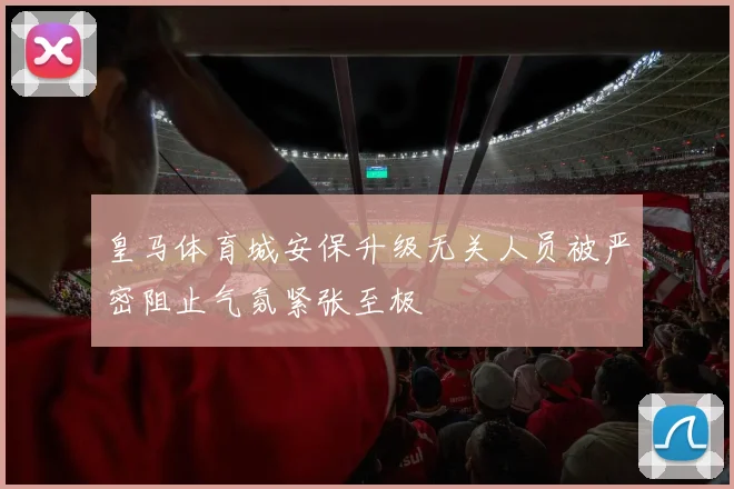 皇马体育城安保升级无关人员被严密阻止气氛紧张至极