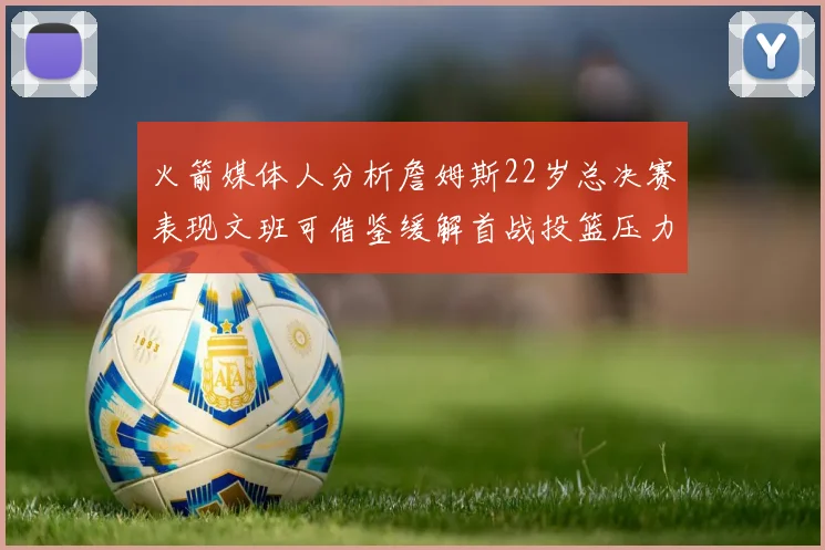 火箭媒体人分析詹姆斯22岁总决赛表现文班可借鉴缓解首战投篮压力