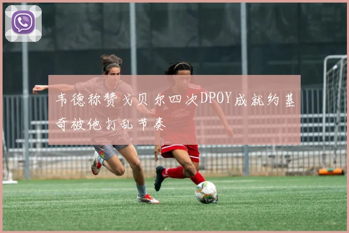 韦德称赞戈贝尔四次DPOY成就约基奇被他打乱节奏