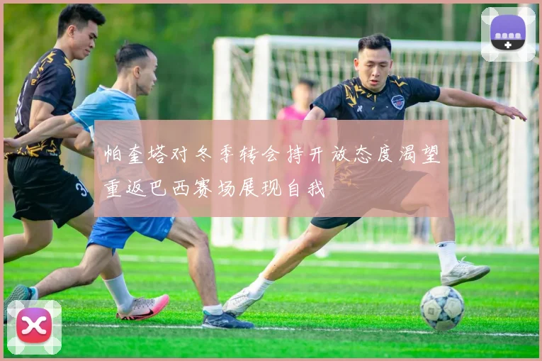 帕奎塔对冬季转会持开放态度渴望重返巴西赛场展现自我