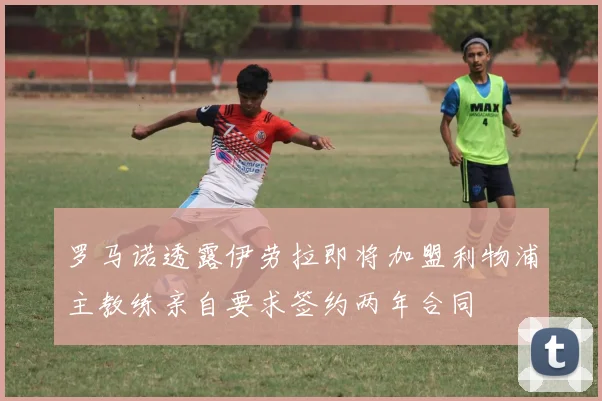 罗马诺透露伊劳拉即将加盟利物浦主教练亲自要求签约两年合同