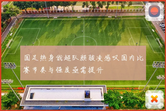 国足热身俄超队颜骏凌感叹国内比赛节奏与强度亟需提升