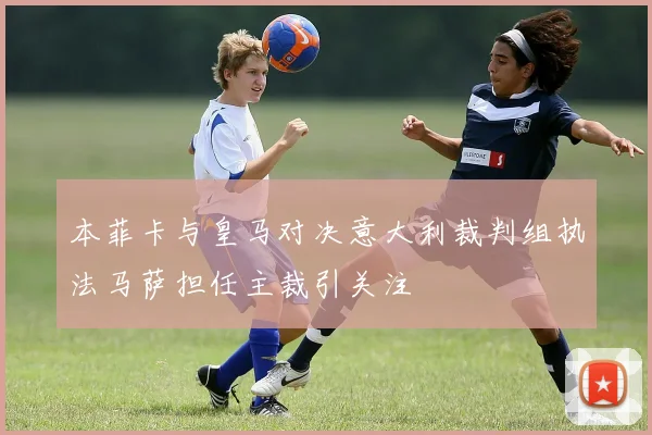 本菲卡与皇马对决意大利裁判组执法马萨担任主裁引关注
